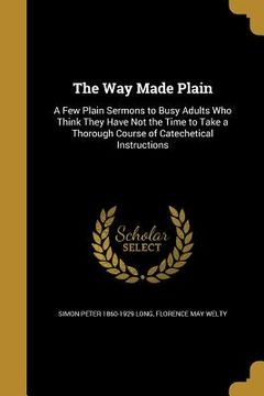 portada The Way Made Plain: A Few Plain Sermons to Busy Adults Who Think They Have Not the Time to Take a Thorough Course of Catechetical Instruct (en Inglés)