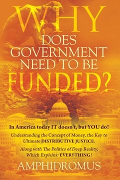 portada Why Does Government Need to be Funded? In America Today IT doesn't but YOU do Understanding the CONCEPT of MONEY the key to Ultimate DISTRIBUTIVE JUST (en Inglés)
