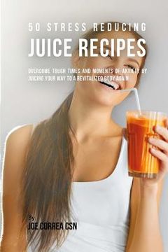 portada 50 Stress Reducing Juice Recipes: Overcome Tough Times and Moments of Anxiety by Juicing your Way to a Revitalized Body Again (in English)