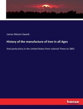 portada History of the manufacture of Iron in all Ages: And particularly in the United States from colonial Times to 1891 (en Inglés)