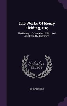 portada The Works Of Henry Fielding, Esq: The History ... Of Jonathan Wild ... And Articles In The Champion