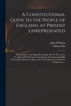portada A Constitutional Guide to the People of England, at Present Unrepresented: With a Letter to the Right Honourable Mr. W. Pitt, on the Necessity of His (en Inglés)