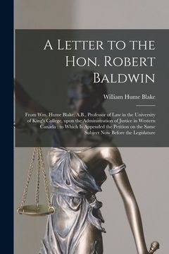 portada A Letter to the Hon. Robert Baldwin [microform]: From Wm. Hume Blake, A.B., Professor of Law in the University of King's College, Upon the Administrat (in English)