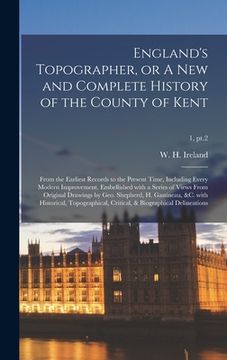 portada England's Topographer, or A New and Complete History of the County of Kent; From the Earliest Records to the Present Time, Including Every Modern Impr