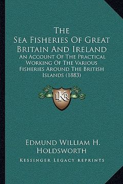 portada the sea fisheries of great britain and ireland: an account of the practical working of the various fisheries around the british islands (1883) (en Inglés)