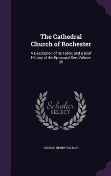 portada The Cathedral Church of Rochester: A Description of Its Fabric and a Brief History of the Episcopal See, Volume 26 (en Inglés)