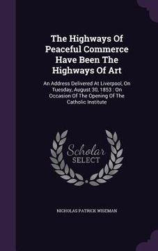 portada The Highways Of Peaceful Commerce Have Been The Highways Of Art: An Address Delivered At Liverpool, On Tuesday, August 30, 1853: On Occasion Of The Op (en Inglés)