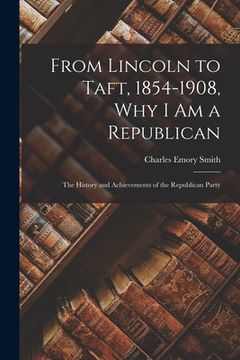 portada From Lincoln to Taft, 1854-1908, Why I Am a Republican: the History and Achievements of the Republican Party (en Inglés)