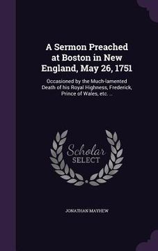 portada A Sermon Preached at Boston in New England, May 26, 1751: Occasioned by the Much-lamented Death of his Royal Highness, Frederick, Prince of Wales, etc (en Inglés)