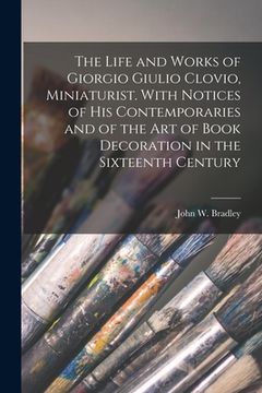 portada The Life and Works of Giorgio Giulio Clovio, Miniaturist. With Notices of His Contemporaries and of the Art of Book Decoration in the Sixteenth Centur (en Inglés)