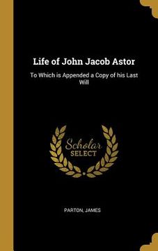 portada Life of John Jacob Astor: To Which is Appended a Copy of his Last Will