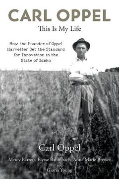 portada Carl Oppel: This Is My Life: How the Founder of Oppel Harvester Set the Standard for Innovation in the State of Idaho