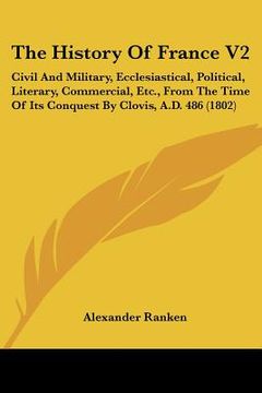 portada the history of france v2: civil and military, ecclesiastical, political, literary, commercial, etc., from the time of its conquest by clovis, a.