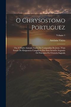 portada O Chrysostomo Portuguez: Ou, o Padre Antonio Vieira da Companhia de Jesus. N'um Ensaio de Eloquencia Compilado dos Seus Sermões Segundo os Principios da Oratoria Sagrada; Volume 1 (en Portugués)