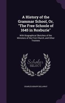 portada A History of the Grammar School, Or, "The Free Schoole of 1645 in Roxburie": With Biographical Sketches of the Ministers of the First Church, and Othe