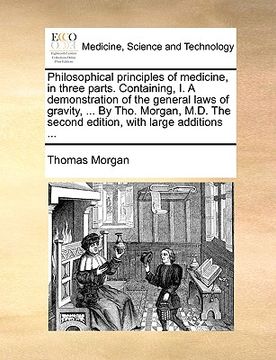 portada philosophical principles of medicine, in three parts. containing, i. a demonstration of the general laws of gravity, ... by tho. morgan, m.d. the seco (en Inglés)