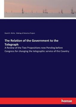 portada The Relation of the Government to the Telegraph: A Review of the Two Propositions now Pending before Congress for changing the telegraphic service of (en Inglés)