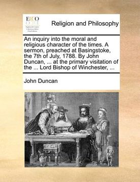 portada an inquiry into the moral and religious character of the times. a sermon, preached at basingstoke, the 7th of july, 1788. by john duncan, ... at the (en Inglés)