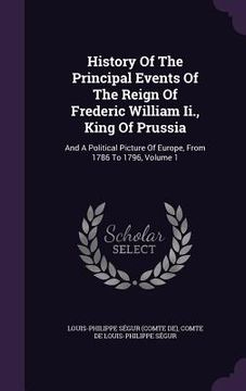 portada History Of The Principal Events Of The Reign Of Frederic William Ii., King Of Prussia: And A Political Picture Of Europe, From 1786 To 1796, Volume 1