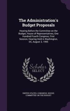 portada The Administration's Budget Proposals: Hearing Before the Committee on the Budget, House of Representatives, One Hundred Fourth Congress, First Sessio (en Inglés)