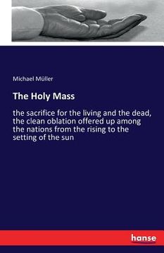 portada The Holy Mass: the sacrifice for the living and the dead, the clean oblation offered up among the nations from the rising to the sett (en Inglés)