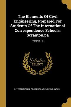 portada The Elements Of Civil Engineering, Prepared For Students Of The International Correspendence Schools, Scranton, pa; Volume 12 (en Inglés)
