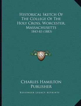 portada historical sketch of the college of the holy cross, worcester, massachusetts: 1843-83 (1883) (en Inglés)