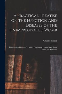 portada A Practical Treatise on the Function and Diseases of the Unimpregnated Womb: Illustrated by Plates, &c.: With a Chapter on Leucorrhoea, Fluor Albus, o (in English)
