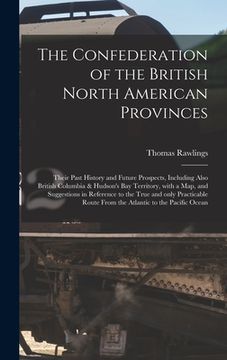 portada The Confederation of the British North American Provinces [microform]: Their Past History and Future Prospects, Including Also British Columbia & Huds (en Inglés)