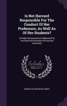 portada Is Not Harvard Responsible For The Conduct Of Her Professors, As Well As Of Her Students?: A Public Remonstrance Addressed To The Board Of Overseers O
