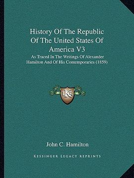 portada history of the republic of the united states of america v3: as traced in the writings of alexander hamilton and of his contemporaries (1859) (en Inglés)
