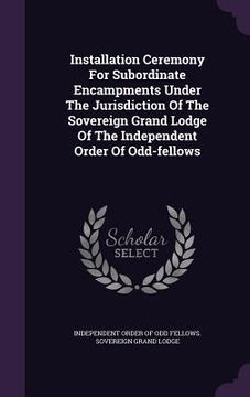 portada Installation Ceremony For Subordinate Encampments Under The Jurisdiction Of The Sovereign Grand Lodge Of The Independent Order Of Odd-fellows (in English)
