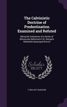 portada The Calvinistic Doctrine of Predestination Examined and Refuted: Being the Substance of a Series of Discourses Delivered in St. George's Methodist Epi (en Inglés)