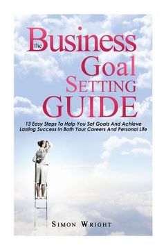 portada The Business Goal Setting Guide: 13 Easy Steps To Help You Set Goals And Achieve Lasting Success In Both Your Careers And Personal Life (en Inglés)
