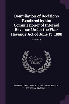 portada Compilation of Decisions Rendered by the Commissioner of Internal Revenue Under the War-Revenue Act of June 13, 1898; Volume 1 (en Inglés)