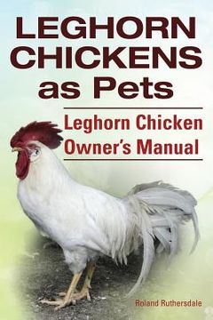 portada Leghorn Chickens. Leghorn Chickens as Pets. Leghorn Chicken Owner's Manual. (en Inglés)