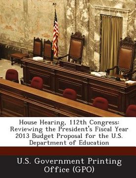 portada House Hearing, 112th Congress: Reviewing the President's Fiscal Year 2013 Budget Proposal for the U.S. Department of Education (en Inglés)