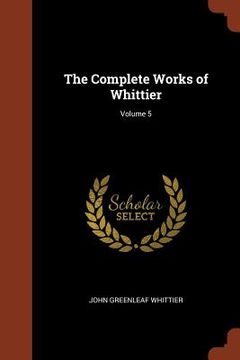 portada The Complete Works of Whittier; Volume 5 (en Inglés)