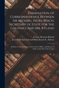 portada Termination of Correspondence Between Sir Michael Hicks-Beach, Secretary of State for the Colonies, and Mr. Ryland [microform]: Relative to the Spolia (in English)