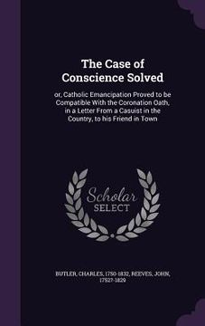 portada The Case of Conscience Solved: or, Catholic Emancipation Proved to be Compatible With the Coronation Oath, in a Letter From a Casuist in the Country, (en Inglés)