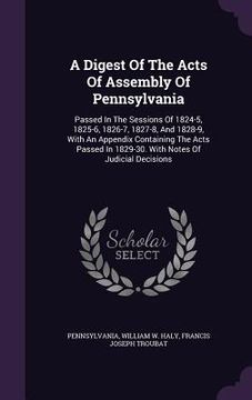 portada A Digest Of The Acts Of Assembly Of Pennsylvania: Passed In The Sessions Of 1824-5, 1825-6, 1826-7, 1827-8, And 1828-9, With An Appendix Containing Th
