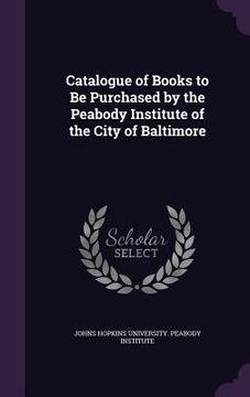 portada Catalogue of Books to Be Purchased by the Peabody Institute of the City of Baltimore (en Inglés)