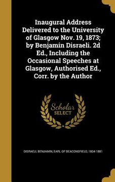 portada Inaugural Address Delivered to the University of Glasgow Nov. 19, 1873; by Benjamin Disraeli. 2d Ed., Including the Occasional Speeches at Glasgow, Au