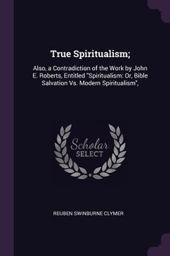 portada True Spiritualism;: Also, a Contradiction of the Work by John E. Roberts, Entitled "Spiritualism: Or, Bible Salvation Vs. Modern Spiritual