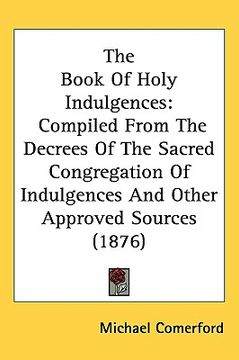 portada the book of holy indulgences: compiled from the decrees of the sacred congregation of indulgences and other approved sources (1876) (in English)