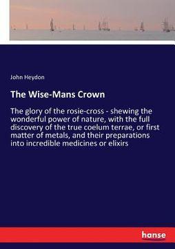portada The Wise-Mans Crown: The glory of the rosie-cross - shewing the wonderful power of nature, with the full discovery of the true coelum terra (en Inglés)