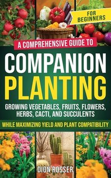 portada Companion Planting for Beginners: A Comprehensive Guide to Growing Vegetables, Fruits, Flowers, Herbs, Cacti, and Succulents while Maximizing Yield an (en Inglés)