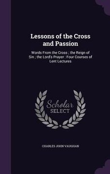 portada Lessons of the Cross and Passion: Words From the Cross; the Reign of Sin; the Lord's Prayer: Four Courses of Lent Lectures (en Inglés)