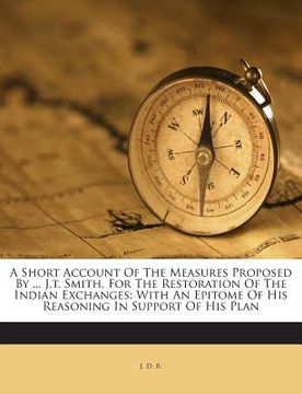 portada A Short Account of the Measures Proposed by ... J.T. Smith, for the Restoration of the Indian Exchanges: With an Epitome of His Reasoning in Support o