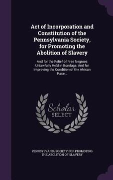 portada Act of Incorporation and Constitution of the Pennsylvania Society, for Promoting the Abolition of Slavery: And for the Relief of Free Negroes Unlawful (en Inglés)